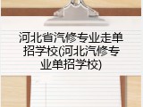 河北省汽修专业走单招学校(河北汽修专业单招学校)