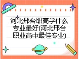 河北邢台职高学什么专业最好(河北邢台职业高中最佳专业)
