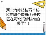 河北汽修技校万全校区在哪个位置(万全校区在河北汽修技校的哪里？)