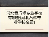 河北省汽修专业学校有哪些(河北汽修专业学校名录)