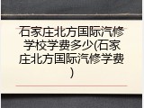 石家庄北方国际汽修学校学费多少(石家庄北方国际汽修学费)