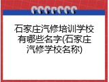 石家庄汽修培训学校有哪些名字(石家庄汽修学校名称)