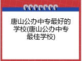 唐山公办中专最好的学校(唐山公办中专最佳学校)