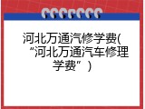 河北万通汽修学费(&ldquo;河北万通汽车修理学费&rdquo;)