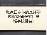张家口专业的烹饪学校哪家强(张家口烹饪学校排名)