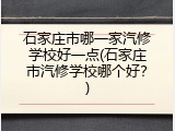 石家庄市哪一家汽修学校好一点(石家庄市汽修学校哪个好？)