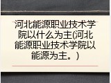 河北能源职业技术学院以什么为主(河北能源职业技术学院以能源为主。)