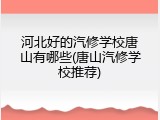河北好的汽修学校唐山有哪些(唐山汽修学校推荐)