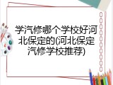 学汽修哪个学校好河北保定的(河北保定汽修学校推荐)