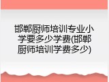 邯郸厨师培训专业小学要多少学费(邯郸厨师培训学费多少)