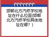 邯郸北方汽修学校地址在什么位置(邯郸北方汽修学校具体地址在哪？)