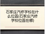 石家庄汽修学校在什么位置(石家庄汽修学校位置在哪)