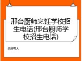邢台厨师烹饪学校招生电话(邢台厨师学校招生电话)