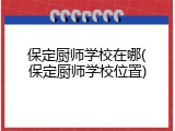 保定厨师学校在哪(保定厨师学校位置)