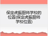 保定虎振厨师学校的位置(保定虎振厨师学校位置)