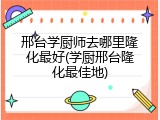 邢台学厨师去哪里隆化最好(学厨邢台隆化最佳地)
