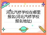 河北汽修学校在哪里报名(河北汽修学校报名地址)
