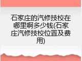 石家庄的汽修技校在哪里啊多少钱(石家庄汽修技校位置及费用)
