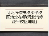 河北汽修技校滦平校区地址在哪(河北汽修滦平校区地址)