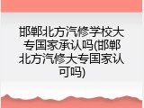 邯郸北方汽修学校大专国家承认吗(邯郸北方汽修大专国家认可吗)