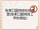 张家口厨师技校在哪里(张家口厨师技工学校地址)