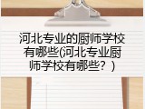 河北专业的厨师学校有哪些(河北专业厨师学校有哪些？)