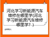 河北学习新能源汽车维修在哪里学(河北学习新能源汽车维修哪里学？)
