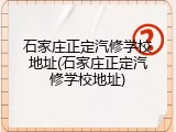 石家庄正定汽修学校地址(石家庄正定汽修学校地址)