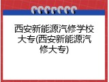 西安新能源汽修学校大专(西安新能源汽修大专)