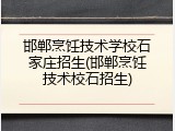 邯郸烹饪技术学校石家庄招生(邯郸烹饪技术校石招生)