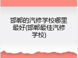 邯郸的汽修学校哪里最好(邯郸最佳汽修学校)