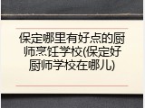 保定哪里有好点的厨师烹饪学校(保定好厨师学校在哪儿)