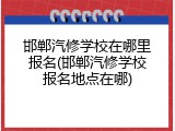 邯郸汽修学校在哪里报名(邯郸汽修学校报名地点在哪)