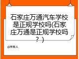 石家庄万通汽车学校是正规学校吗(石家庄万通是正规学校吗？)