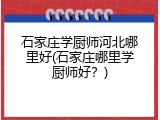 石家庄学厨师河北哪里好(石家庄哪里学厨师好？)