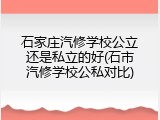 石家庄汽修学校公立还是私立的好(石市汽修学校公私对比)
