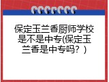保定玉兰香厨师学校是不是中专(保定玉兰香是中专吗？)
