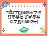 邯郸学厨师哪家学校好零基础(邯郸零基础学厨师哪校好)