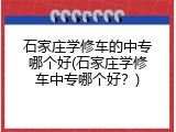 石家庄学修车的中专哪个好(石家庄学修车中专哪个好？)