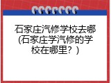 石家庄汽修学校去哪(石家庄学汽修的学校在哪里？)