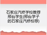 石家庄汽修学校推荐邢台学生(邢台学子的石家庄汽修校荐)