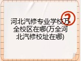 河北汽修专业学校万全校区在哪(万全河北汽修校址在哪)
