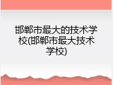 邯郸市最大的技术学校(邯郸市最大技术学校)