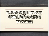 邯郸烧烤厨师学校在哪里(邯郸烧烤厨师学校位置)