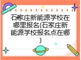 石家庄新能源学校在哪里报名(石家庄新能源学校报名点在哪)
