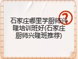石家庄哪里学厨师兴隆培训班好(石家庄厨师兴隆班推荐)