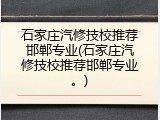 石家庄汽修技校推荐邯郸专业(石家庄汽修技校推荐邯郸专业。)