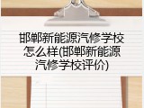邯郸新能源汽修学校怎么样(邯郸新能源汽修学校评价)