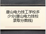 唐山电力技工学校多少分(唐山电力技校录取分数线)