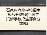 石家庄汽修学校招生邢台分数线(石家庄汽修学校招生邢台分数线)